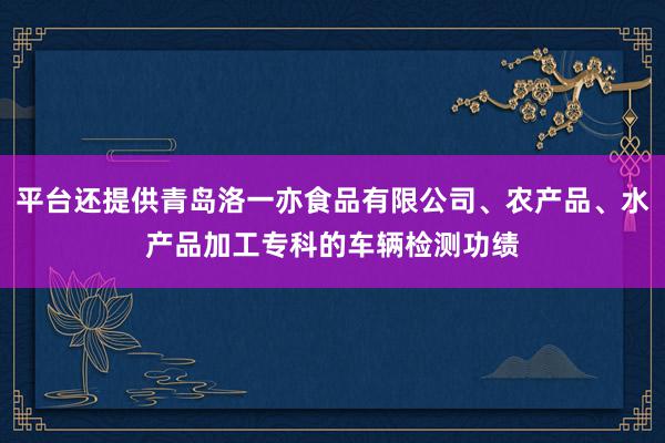 平台还提供青岛洛一亦食品有限公司、农产品、水产品加工专科的车辆检测功绩