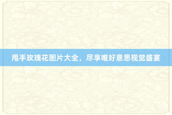 甩手玫瑰花图片大全，尽享唯好意思视觉盛宴